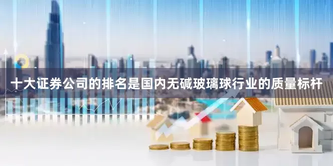 十大证券公司的排名是国内无碱玻璃球行业的质量标杆