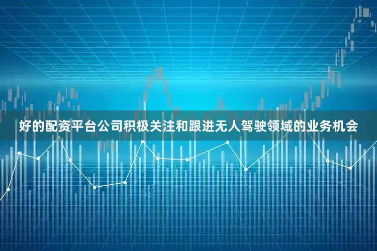 好的配资平台公司积极关注和跟进无人驾驶领域的业务机会