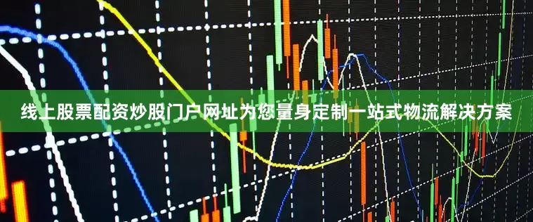 线上股票配资炒股门户网址为您量身定制一站式物流解决方案