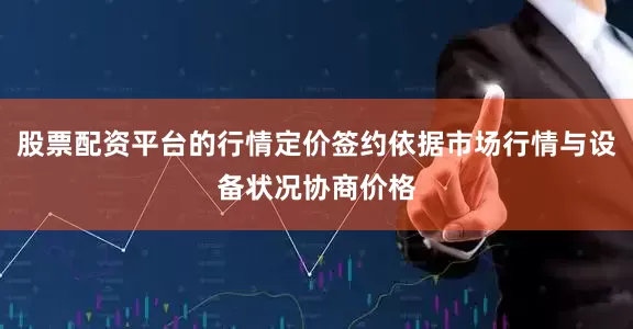 股票配资平台的行情定价签约依据市场行情与设备状况协商价格