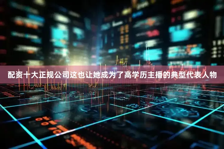 配资十大正规公司这也让她成为了高学历主播的典型代表人物