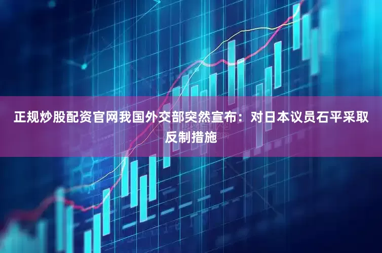正规炒股配资官网我国外交部突然宣布：对日本议员石平采取反制措施