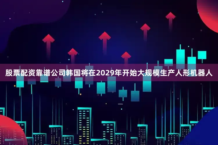 股票配资靠谱公司韩国将在2029年开始大规模生产人形机器人