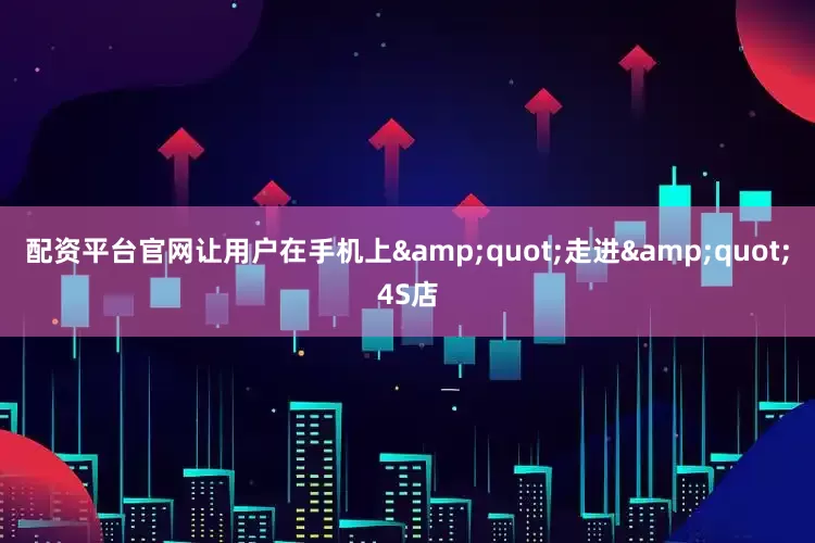 配资平台官网让用户在手机上&quot;走进&quot;4S店