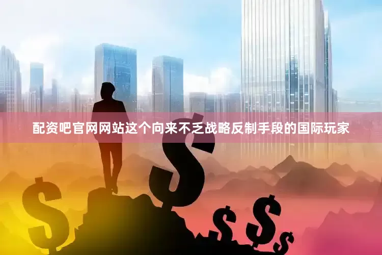 配资吧官网网站这个向来不乏战略反制手段的国际玩家