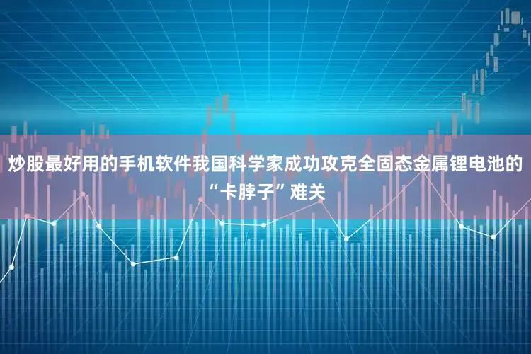 炒股最好用的手机软件我国科学家成功攻克全固态金属锂电池的“卡脖子”难关